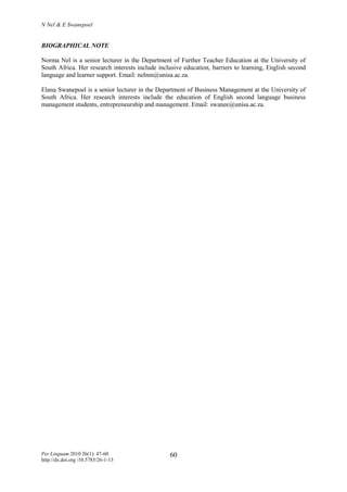 N Nel & E Swanepoel
Per Linguam 2010 26(1): 47-60
http://dx.doi.org /10.5785/26-1-13
60
BIOGRAPHICAL NOTE
Norma Nel is a senior lecturer in the Department of Further Teacher Education at the University of
South Africa. Her research interests include inclusive education, barriers to learning, English second
language and learner support. Email: nelnm@unisa.ac.za.
Elana Swanepoel is a senior lecturer in the Department of Business Management at the University of
South Africa. Her research interests include the education of English second language business
management students, entrepreneurship and management. Email: swanee@unisa.ac.za.
 