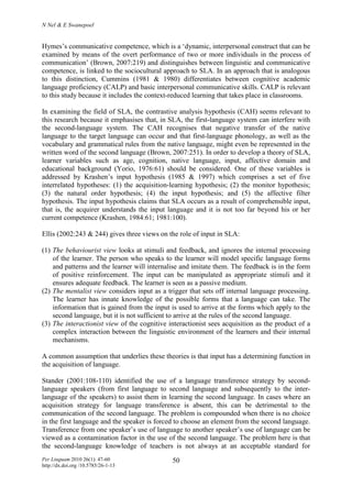 N Nel & E Swanepoel
Per Linguam 2010 26(1): 47-60
http://dx.doi.org /10.5785/26-1-13
50
Hymes’s communicative competence, which is a ‘dynamic, interpersonal construct that can be
examined by means of the overt performance of two or more individuals in the process of
communication’ (Brown, 2007:219) and distinguishes between linguistic and communicative
competence, is linked to the sociocultural approach to SLA. In an approach that is analogous
to this distinction, Cummins (1981 & 1980) differentiates between cognitive academic
language proficiency (CALP) and basic interpersonal communicative skills. CALP is relevant
to this study because it includes the context-reduced learning that takes place in classrooms.
In examining the field of SLA, the contrastive analysis hypothesis (CAH) seems relevant to
this research because it emphasises that, in SLA, the first-language system can interfere with
the second-language system. The CAH recognises that negative transfer of the native
language to the target language can occur and that first-language phonology, as well as the
vocabulary and grammatical rules from the native language, might even be represented in the
written word of the second language (Brown, 2007:251). In order to develop a theory of SLA,
learner variables such as age, cognition, native language, input, affective domain and
educational background (Yorio, 1976:61) should be considered. One of these variables is
addressed by Krashen’s input hypothesis (1985 & 1997) which comprises a set of five
interrelated hypotheses: (1) the acquisition-learning hypothesis; (2) the monitor hypothesis;
(3) the natural order hypothesis; (4) the input hypothesis; and (5) the affective filter
hypothesis. The input hypothesis claims that SLA occurs as a result of comprehensible input,
that is, the acquirer understands the input language and it is not too far beyond his or her
current competence (Krashen, 1984:61; 1981:100).
Ellis (2002:243 & 244) gives three views on the role of input in SLA:
(1) The behaviourist view looks at stimuli and feedback, and ignores the internal processing
of the learner. The person who speaks to the learner will model specific language forms
and patterns and the learner will internalise and imitate them. The feedback is in the form
of positive reinforcement. The input can be manipulated as appropriate stimuli and it
ensures adequate feedback. The learner is seen as a passive medium.
(2) The mentalist view considers input as a trigger that sets off internal language processing.
The learner has innate knowledge of the possible forms that a language can take. The
information that is gained from the input is used to arrive at the forms which apply to the
second language, but it is not sufficient to arrive at the rules of the second language.
(3) The interactionist view of the cognitive interactionist sees acquisition as the product of a
complex interaction between the linguistic environment of the learners and their internal
mechanisms.
A common assumption that underlies these theories is that input has a determining function in
the acquisition of language.
Stander (2001:108-110) identified the use of a language transference strategy by second-
language speakers (from first language to second language and subsequently to the inter-
language of the speakers) to assist them in learning the second language. In cases where an
acquisition strategy for language transference is absent, this can be detrimental to the
communication of the second language. The problem is compounded when there is no choice
in the first language and the speaker is forced to choose an element from the second language.
Transference from one speaker’s use of language to another speaker’s use of language can be
viewed as a contamination factor in the use of the second language. The problem here is that
the second-language knowledge of teachers is not always at an acceptable standard for
 