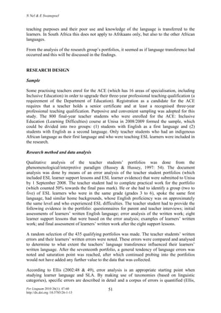 N Nel & E Swanepoel
Per Linguam 2010 26(1): 47-60
http://dx.doi.org /10.5785/26-1-13
51
teaching purposes and their poor use and knowledge of the language is transferred to the
learners. In South Africa this does not apply to Afrikaans only, but also to the other African
languages.
From the analysis of the research group’s portfolios, it seemed as if language transference had
occurred and this will be discussed in the findings.
RESEARCH DESIGN
Sample
Some practising teachers enrol for the ACE (which has 16 areas of specialisation, including
Inclusive Education) in order to upgrade their three-year professional teaching qualification (a
requirement of the Department of Education). Registration as a candidate for the ACE
requires that a teacher holds a senior certificate and at least a recognised three-year
professional teaching qualification. Purposive and convenient sampling was adopted for this
study. The 800 final-year teacher students who were enrolled for the ACE: Inclusive
Education (Learning Difficulties) course at Unisa in 2008/2009 formed the sample, which
could be divided into two groups: (1) students with English as a first language and (2)
students with English as a second language. Only teacher students who had an indigenous
African language as their first language and who were teaching ESL learners were included in
the research.
Research method and data analysis
Qualitative analysis of the teacher students’ portfolios was done from the
phenomenological/interpretive paradigm (Hussey & Hussey, 1997: 54). The document
analysis was done by means of an error analysis of the teacher student portfolios (which
included ESL learner support lessons and ESL learner evidence) that were submitted to Unisa
by 1 September 2008. The teacher student had to complete practical work for the portfolio
(which counted 50% towards the final pass mark). He or she had to identify a group (two to
five) of ESL learners who were in the same grade (grades 3 to 6), spoke the same first
language, had similar home backgrounds, whose English proficiency was on approximately
the same level and who experienced ESL difficulties. The teacher student had to provide the
following evidence in the portfolio: questionnaires for parent and teacher interviews; initial
assessments of learners’ written English language; error analysis of the written work; eight
learner support lessons that were based on the error analysis; examples of learners’ written
work; and final assessment of learners’ written work after the eight support lessons.
A random selection of the 435 qualifying portfolios was made. The teacher students’ written
errors and their learners’ written errors were noted. These errors were compared and analysed
to determine to what extent the teachers’ language transference influenced their learners’
written language. After the seventeenth portfolio, a general tendency of language errors was
noted and saturation point was reached, after which continued probing into the portfolios
would not have added any further value to the data that was collected.
According to Ellis (2002:48 & 49), error analysis is an appropriate starting point when
studying learner language and SLA. By making use of taxonomies (based on linguistic
categories), specific errors are described in detail and a corpus of errors is quantified (Ellis,
 