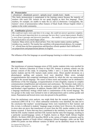 N Nel & E Swanepoel
Per Linguam 2010 26(1): 47-60
http://dx.doi.org /10.5785/26-1-13
55
10 Pronunciation
–abondened – abandoned; spenich – spinach; moaf – mouth; hents – hands
This faulty pronunciation is perpetuated in the learning context because the majority of
teachers who teach ESL learners do not speak English as their first language. These
teachers, for example, are unable to make the [i:] and [1] distinction. Consequently, the
learners’ errors of pronunciation reflect features of black South African English which is
spoken in the wider community.
11 Combination of errors
She could not read a story and show it in a map, she could not answer questions complete,
she could not pick important facts in a passage but now there’s great improvement. Read(s)
a story from a passage and answer(s) questions. …has mad(e) a very good progress which
has noticed and is very much happy about.
Analysis: Many errors can be observed here. First, this teacher makes careless spelling
mistakes (e.g. mad[e]). The teacher has a problem with prepositional phrases, for example
‘in’. siSwati does not have prepositions and therefore siSwati speakers find it difficult to
use prepositions and prepositional phrases in English.
The influence of the first language on second-language learning is evident in these examples.
DISCUSSION
The transference of common language errors of ESL teacher students (who were enrolled for
the ACE: Inclusive Education at Unisa) to their ESL learners in primary schools was the
primary concern of this study. In comparing Tables 1 and 2, it seems that both the ESL
teacher students and the ESL learners made similar errors. Direct parallel deviations on a
phonological, spelling and syntactic level were identified. Other errors included
overgeneralisations that comprised intralingual transfer by which the rule was unnecessarily
applied in the second language. The causes of these errors and mistakes can be attributed to
interference of the first language, overgeneralisation of rules (English), response to complex
communication (simplification and omissions) and carelessness. The literature study refers to
interference and negative transfer as the contrastive analysis hypothesis (Brown, 2007:251)
and Krashan’s input hypothesis. In addition, Stander (2001:108–110) refers to the absence of
a language transference strategy which leads to contamination of the second language. The
two groups in this study were inclined to omit or add prepositions and to confuse gender and
tenses. Punctuation and lexical errors were also present in the portfolios.
From the preliminary error analysis, one might think that the research supports Stander’s
conclusion (2001:110 & 111): where substantial similarities were identified, the data led to
the conclusion that teachers’ second-language forms were transferred to their learners and
this, in turn, is reflected in students’ language usage at tertiary level. However, the similarity
in errors does not prove that transference of errors from the ESL teacher student to the ESL
learner occurred. A factor that may have contributed to the similarity in errors is the fact that
both the ESL teacher students and their ESL learners had the same first language, resulting in
a particular second-language variety of English, known as Black South African English
(BSAE). De Klerk (2003:463) describes BSAE as the variety of English commonly used by
first-language speakers of South Africa’s indigenous African languages, while van der Walt
(2000:143) points out that different varieties of BSAE can be identified, based on the first
 