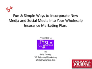 Fun & Simple Ways to Incorporate New
Media and Social Media into Your Wholesale
        Insurance Marketing Plan.

                   Presented to




                          By
                    Julie Tinney,
              VP, Sales and Marketing
               Wells Publishing, Inc.
 