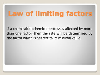 If a chemical/biochemical process is affected by more
than one factor, then the rate will be determined by
the factor which is nearest to its minimal value.
Law of limiting factors
 