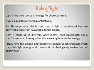 Light is the only source of energy for photosynthesis.
Role of light
It varies qualitatively and quantitatively.
For Photosynthesis Visible spectrum of light is considered because
only visible spectrum is available to the plants.
Light is made up of different wavelengths; each wavelength has a
specific amount of energy, less the wavelength more the energy.
Plants have the unique photosynthetic apparatus (chloroplast) which
traps this light energy and converts it into biologically usable form of
energy (ATP).
 