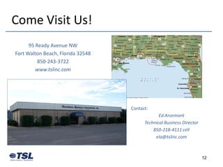 Come Visit Us!
      95 Ready Avenue NW
Fort Walton Beach, Florida 32548
          850-243-3722
         www.tslinc.com




                                   Contact:
                                                Ed Arcemont
                                         Technical Business Director
                                             850-218-4111 cell
                                              ela@tslinc.com



                                                                       12
 