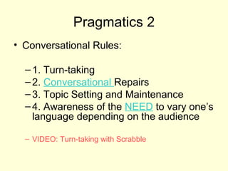 Pragmatics 2
• Conversational Rules:

  – 1. Turn-taking
  – 2. Conversational Repairs
  – 3. Topic Setting and Maintenance
  – 4. Awareness of the NEED to vary one’s
    language depending on the audience

  – VIDEO: Turn-taking with Scrabble
 