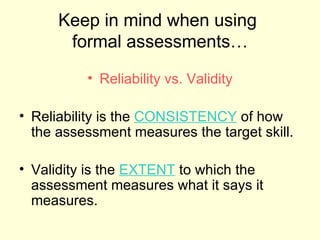 Keep in mind when using
       formal assessments…
          • Reliability vs. Validity

• Reliability is the CONSISTENCY of how
  the assessment measures the target skill.

• Validity is the EXTENT to which the
  assessment measures what it says it
  measures.
 