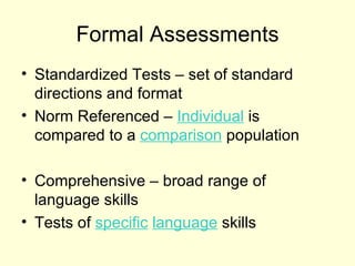 Formal Assessments
• Standardized Tests – set of standard
  directions and format
• Norm Referenced – Individual is
  compared to a comparison population

• Comprehensive – broad range of
  language skills
• Tests of specific language skills
 