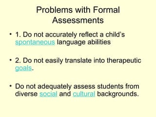 Problems with Formal
             Assessments
• 1. Do not accurately reflect a child’s
  spontaneous language abilities

• 2. Do not easily translate into therapeutic
  goals.

• Do not adequately assess students from
  diverse social and cultural backgrounds.
 