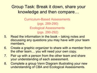 Group Task: Break it down, share your
        knowledge and then compare…
               Curriculum-Based Assessments
                        (pgs. 289-290)
                   Ecological Assessments
                        (pgs. 290-292)
5.   Read the information in the book – taking notes and
     discussing any questions you may have with your team
     members.
6.   Create a graphic organizer to share with a member from
     the other team… you will need your own copy.
7.   Pair up with a person from the other team and share
     your understanding of each assessment.
8.   Complete a group Venn Diagram illustrating your new
     understanding of CBA and Ecological Assessments.
 
