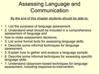 Assessing Language and
               Communication
      By the end of this chapter students should be able to:

• 1. List the purposes of language assessment.
• 2. Understand what should be included in a comprehensive
  assessment of language and
• how to make assessment decisions.
• 3. List some formal tests for assessing language skills.
• 4. Describe some informal techniques for language
  assessment.
• 5. Explain how to gather and analyze a language sample.
• 6. Describe some informal techniques for assessing specific
  language skills.
• 7. Understand classroom-based techniques for language
  assessment, including response-to-intervention.
 
