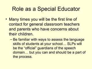 Role as a Special Educator
• Many times you will be the first line of
  contact for general classroom teachers
  and parents who have concerns about
  their children.
  – Be familiar with ways to assess the language
    skills of students at your school… SLPs will
    be the “official” guardians of the speech
    domain… but you can and should be a part of
    the process.
 