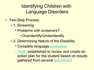 Identifying Children with
            Language Disorders
• Two-Step Process
   – 1. Screening
      • Problems with screeners?
         – Overidentify/Underidentify
   – 2. Determining Nature of the Disability
      • Complete language evaluation
      • Team established to review and create an
        action plan for the student based on results
        gathered from several SOURCES
 