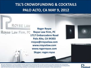 TSL’S CROWDFUNDING & COCKTAILS
                                       PALO ALTO, CA MAY 9, 2012



                                                                             Roger Royse
                                                                         Royse Law Firm, PC
                                                                      1717 Embarcadero Road
                                                                         Palo Alto, CA 94303
                                                                       rroyse@rroyselaw.com
                                                                        www.rroyselaw.com
                                                                        www.rogerroyse.com
                                                                          Skype: roger.royse



IRS Circular 230 Disclosure: To ensure compliance with the requirements imposed by the IRS, we inform you that any tax advice contained in this communication,
including any attachment to this communication, is not intended or written to be used, and cannot be used, by any taxpayer for the purpose of (1) avoiding penalties
under the Internal Revenue Code or (2) promoting, marketing or recommending to any other person any transaction or matter addressed herein.
 