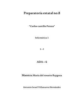 Preparatoria estatal no.8 
“Carlos castillo Peraza” 
Informática 1 
1 – I 
ADA – 6 
Maestra: María del rosario Raygoza 
Antonio Israel Villanueva Hernández 
 