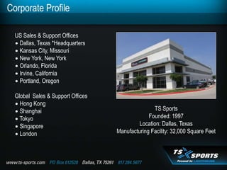 Corporate Profile

  US Sales & Support Offices
  ∙ Dallas, Texas *Headquarters
  ∙ Kansas City, Missouri
  ∙ New York, New York
  ∙ Orlando, Florida
  ∙ Irvine, California
  ∙ Portland, Oregon

  Global Sales & Support Offices
  ∙ Hong Kong
  ∙ Shanghai                                      TS Sports
  ∙ Tokyo                                       Founded: 1997
  ∙ Singapore                               Location: Dallas, Texas
  ∙ London                         Manufacturing Facility: 32,000 Square Feet
 