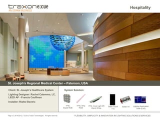Hospitality




St. Joseph’s Regional Medical Center – Paterson, USA

Client: St. Joseph’s Healthcare System                                   System Solution:
Lighting Designer: Rachel Calemmo, LC,
LEED AP - Francis Cauffman
Installer: Rialto Electric
                                                                           1PXL       1PXL Strip   1PXL Cove Light XR   Glass Touch                Lighting Application
                                                                                                                                      Butler XT
                                                                         Board RGB      RGB           Warm White            T12                        Suite (LAS)


Page 12 | 8/14/2012 | © 2012 Traxon Technologies. All rights reserved.               FLEXIBILITY, SIMPLICITY & INNOVATION IN LIGHTING SOLUTIONS & SERVICES
 