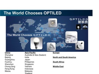 The World Chooses OPTILED




China        Asia Pacific              Europe
Shanghai     Australia & New Zealand
Beijing      India                     North and South America
Guangzhou    Japan
Huizhou      Philippines               South Africa
Shenzhen     Singapore
Chong Qing   Vietnam                   Middle East
Hong Kong    Indonesia
Macau        Malaysia
 