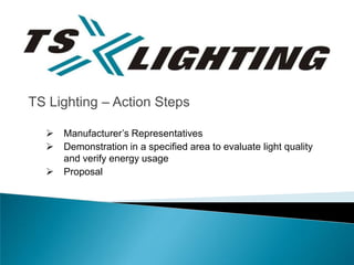 TS Lighting – Action Steps

     Manufacturer’s Representatives
     Demonstration in a specified area to evaluate light quality
      and verify energy usage
     Proposal
 