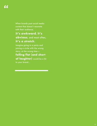 “
11
it’s awkward, it’s
obvious, and most often,
it’s a stretch.
When brands post social media
content that doesn’t resonate
with their audience,
Imagine going to a party and
joining a circle with the wrong
story, at the wrong time —
falling flat (and short
of laughter) would be a hit
to your brand…
 