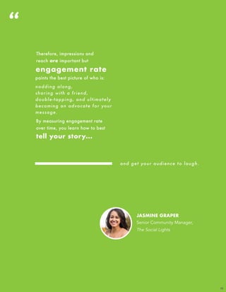 JASMINE GRAPER
Senior Community Manager,
The Social Lights
“
12
Therefore, impressions and
reach are important but
engagement rate
paints the best picture of who is:
nodding along,
sharing with a friend,
double-tapping, and ultimately
becoming an advocate for your
message.
By measuring engagement rate
over time, you learn how to best
tell your story...
and get your audience to laugh.
 