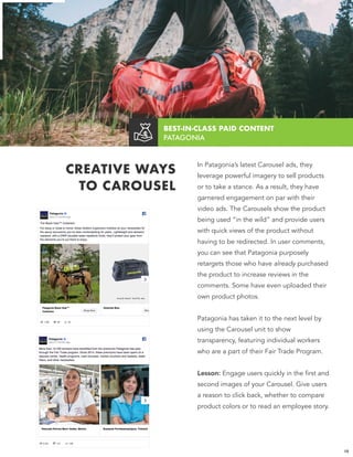 BEST-IN-CLASS PAID CONTENT  
PATAGONIA
CREATIVE WAYS
TO CAROUSEL
In Patagonia’s latest Carousel ads, they
leverage powerful imagery to sell products
or to take a stance. As a result, they have
garnered engagement on par with their
video ads. The Carousels show the product
being used “in the wild” and provide users
with quick views of the product without
having to be redirected. In user comments,
you can see that Patagonia purposely
retargets those who have already purchased
the product to increase reviews in the
comments. Some have even uploaded their
own product photos.
Patagonia has taken it to the next level by
using the Carousel unit to show
transparency, featuring individual workers
who are a part of their Fair Trade Program.
Lesson: Engage users quickly in the first and
second images of your Carousel. Give users
a reason to click back, whether to compare
product colors or to read an employee story.
19
 