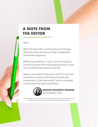 A NOTE FROM 
THE EDITOR
Hello! 
 
We’re The Social Lights, and this spring, we’re bringing
clarity and creative solutions to a hotly contested topic:
social media engagement.  
 
Whether you’re seeking a “magic” formula or hoping to
uncover the secrets of the most engaging brands on social,
we’ve curated the best resources right here.  
 
Ready to outcompete? Carve out the next 15 minutes and
let this be your resource. We’ll bust some myths, talk
measurement in “just nerdy enough” fashion, and analyze
the best tactics from best-in-class brands.
MARTHA MCCARTHY KRUEGER 
CO-FOUNDER + CEO
2
The Social Lights is an innovative social media agency that partners with leading consumer
companies to grow their audience and achieve their desired business results.
 