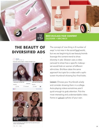 BEST-IN-CLASS PAID CONTENT  
GLOSSIER + BIRCHBOX
THE BEAUTY OF
DIVERSIFIED ADS
The concept of ‘one thing in X number of
ways’ is not new in the social food world,
but we are beginning to see beauty brands
leverage the content trend to show
diversity in ads. Glossier uses a video
carousel to show how a specific makeup
set would look on women of different
ethnicities. Birchbox takes the same
approach but opts for a video with a split-
screen thumbnail showing four final looks.
Lesson: Choose your thumbnails wisely
and consider showing them in a collage.
Auto-playing videos sometimes aren’t
quick enough to grab attention. Pick the
most interesting and understandable video
frame or upload a photo of your own.
20
 