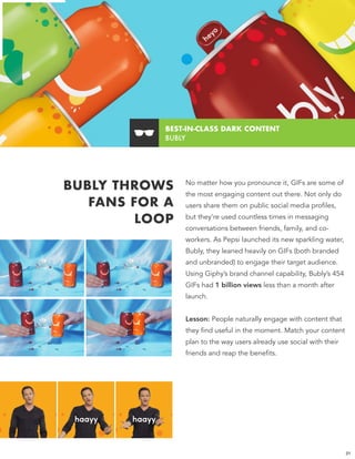 BUBLY THROWS
FANS FOR A
LOOP
No matter how you pronounce it, GIFs are some of
the most engaging content out there. Not only do
users share them on public social media profiles,
but they’re used countless times in messaging
conversations between friends, family, and co-
workers. As Pepsi launched its new sparkling water,
Bubly, they leaned heavily on GIFs (both branded
and unbranded) to engage their target audience.
Using Giphy’s brand channel capability, Bubly’s 454
GIFs had 1 billion views less than a month after
launch.
Lesson: People naturally engage with content that
they find useful in the moment. Match your content
plan to the way users already use social with their
friends and reap the benefits.
BEST-IN-CLASS DARK CONTENT 
BUBLY
21
 