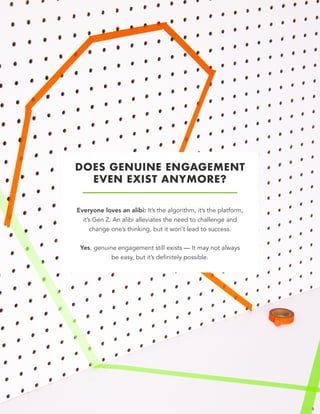 DOES GENUINE ENGAGEMENT  
EVEN EXIST ANYMORE?
Everyone loves an alibi: It’s the algorithm, it’s the platform,
it’s Gen Z. An alibi alleviates the need to challenge and
change one’s thinking, but it won’t lead to success.
Yes, genuine engagement still exists — It may not always
be easy, but it’s definitely possible.
5
 