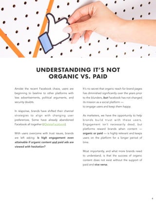 UNDERSTANDING IT’S NOT
ORGANIC VS. PAID
It's no secret that organic reach for brand pages
has diminished significantly over the years prior
to the blunders, but Facebook has not changed
its mission as a social platform —  
to engage users and keep them happy. 
 
As marketers, we have the opportunity to help
brands build trust with these users.
Engagement isn't necessarily dead, but
platforms reward brands when content —
organic or paid — is highly relevant and keeps
users on the platform for a longer period of
time.
 
Most importantly, and what more brands need
to understand, is that the success of organic
content does not exist without the support of
paid and vice versa.
6
Amidst the recent Facebook chaos, users are
beginning to beeline to other platforms with
less advertisements, political arguments, and
security doubts.  
In response, brands have shifted their channel
strategies to align with changing user
preferences. Some have already abandoned
Facebook all together (#DeleteFacebook).  
With users overcome with trust issues, brands
are left asking: Is high engagement even
attainable if organic content and paid ads are
viewed with hesitation?
 