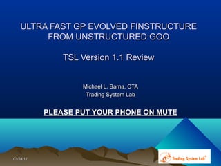 ULTRA FAST GP EVOLVED FINSTRUCTUREULTRA FAST GP EVOLVED FINSTRUCTURE
FROM UNSTRUCTURED GOOFROM UNSTRUCTURED GOO
TSL Version 1.1 ReviewTSL Version 1.1 Review
Michael L. Barna, CTAMichael L. Barna, CTA
Trading System LabTrading System Lab
PLEASE PUT YOUR PHONE ON MUTEPLEASE PUT YOUR PHONE ON MUTE
03/24/1703/24/17
 