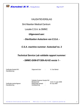Karakol N.V. Testing Services Page 0 of 37
Validation Sterilization Autoclave #2 Week July 13 to July 17-2009 Signature perform By 0
VALIDATIEVERSLAG
Sint Maarten Medical Centrum
Locatie C.S.A. te SMMC
Uitgevoerd aan:
- Sterilization Autoclave van C.S.A. -
C.S.A. machine nummer: Autoclaaf no. 2
Technical Service Lab validatie rapport nummer:
- SMMC-SXM-071309-AU-02 versie 1 -
Verificatie Karakol NV: Uitgevoerd door : A. Van Berkel
Handtekening:
Validatie Engineer Karakol NV
Meetperiode : 13 t/m 17 Julyr 2009
Verificatie opdrachtgever: Rapportage gereed : 20 July 2009
Handtekening: Handtekening :
 