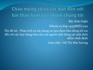 Bài thảo luận 
Nhóm 10,lớp 1455MIEC0111 
Tên đề tài : Phân tích và xây dựng sự lựa chọn tiêu dùng tối ưu 
đối với các loại hàng hóa của của người tiêu dùng tại một thời 
điểm nhất định 
Giáo viên : Hồ Thị Mai Sương 
 