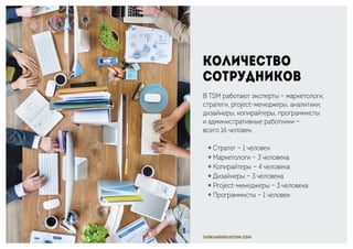 taskandsolution.com
Количество
сотрудников
В TSM работают эксперты — маркетологи,
стратеги, project-менеджеры, аналитики,
дизайнеры, копирайтеры, программисты
и административные работники —
всего 16 человек.
￮ Стратег — 1 человек
￮ Маркетологи — 3 человека
￮ Копирайтеры — 4 человека
￮ Дизайнеры — 3 человека
￮ Project-менеджеры — 3 человека
￮ Программисты — 1 человек
 