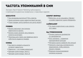 Частота упоминаний в СМИ
Эксперты Task & Solution Marketing публиковались
и публикуются в различных профильных и отраслевых изданиях:
Executive
￮ Как менеджеру выспаться? Пять советов.
￮ Зачем компании нужен маркетинговый паспорт.
￮ Отдел продаж: центр прибыли или центр затрат?
Forbes
￮ Выжать максимум: чем полезны
маркетологи в кризис.
￮ Бизнес в одно касание: как уговорить
клиента на контракт.
￮ Проигрыш для старта: как правильно вести
себя после неудачи в тендере.
Cossa
￮ Как просто измерить мощность
интернет-маркетинга.
￮ Маркетинг — это «новая коррупция».
￮ Брендам нужен воздух. Часть I.
￮ Брендам нужен воздух. Часть II.
Секрет фирмы
￮ Взболтать, но не смешивать: Офлайн-
и онлайн-маркетинг нужно объединять.
Лайфхакер
￮ Что такое скорочтение и как освоить
этот навык.
ИД Гребенников
￮ Личная стратегия: руководство
по саморазвитию.
￮ Блог компании — отражение
корпоративной культуры.
￮ Методика оценки названий: без эмоций.
￮ Измените структуру коммерческого
предложения, чтобы изменить
процесс продаж.
￮ Формула позиционирования
компании на рынке.
 