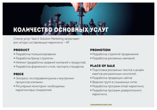 Количество основных услуг
Promotion
￮ Разработка стратегий продвижения;
￮ Разработка рекламных кампаний.
Place of sale
￮ Подготовка рекламных текстов и дизайн
макетов для различных носителей;
￮ Разработка продающих сайтов;
￮ Ведение групп в социальных сетях;
￮ Разработка программ email-маркетинга;
￮ Разработка программ доверительного
маркетинга.
Спектр услуг Task & Solution Marketing затрагивает
все четыре составляющие маркетинга — 4P.
Product
￮ Разработка позиционирования;
￮ Разработка бренд-стратегии;
￮ Нейминг (разработка названий компаний и продуктов);
￮ Разработка фирменного стиля, паспорта стандартов.
Price
￮ Экспресс-исследования рынка и внутренних
процессов компании;
￮ Регулярный мониторинг необходимых
маркетинговых показателей.
taskandsolution.com
 