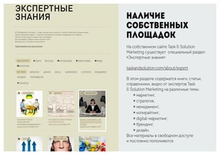 Наличие
собственных
площадок
На собственном сайте Task & Solution
Marketing существует специальный раздел
«Экспертные знания»:
taskandsolution.com/about/expert
В этом разделе содержатся книги, статьи,
справочники, видео от экспертов Task
& Solution Marketing на различные темы:
￮ маркетинг,
￮ стратегия,
￮ менеджмент,
￮ копирайтинг,
￮ digital-маркетинг,
￮ брендинг,
￮ дизайн.
Все материалы в свободном доступе
и постоянно пополняются.
 