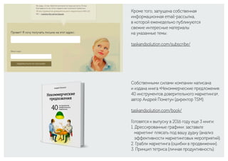 Кроме того, запущена собственная
информационная email-рассылка,
в которой еженедельно публикуются
свежие интересные материалы
на указанные темы:
taskandsolution.com/subscribe/
Собственными силами компании написана
и издана книга «Некоммерческие предложения:
40 инструментов доверительного маркетинга»,
автор Андрей Пометун (директор TSM).
taskandsolution.com/book/
Готовятся к выпуску в 2016 году еще 3 книги:
1. Дрессированные графики: заставьте
маркетинг плясать под вашу дудку (анализ
эффективности маркетинговых мероприятий).
2. Грабли маркетинга (ошибки в продвижении).
3. Принцип тетриса (личная продуктивность).
 