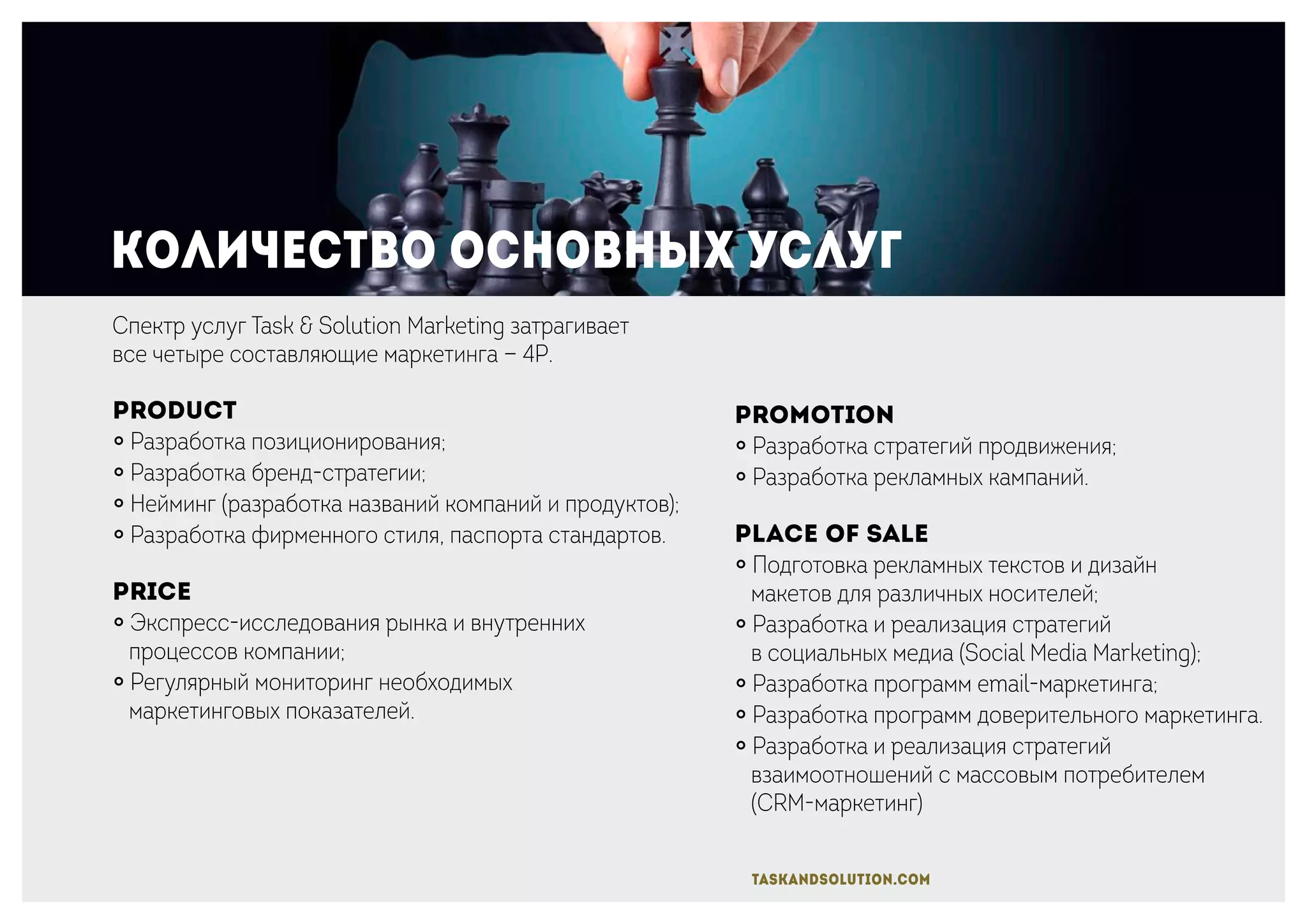 Количество основных услуг
Promotion
￮ Разработка стратегий продвижения;
￮ Разработка рекламных кампаний.
Place of sale
￮ Подготовка рекламных текстов и дизайн
макетов для различных носителей;
￮ Разработка и реализация стратегий
в социальных медиа (Social Media Marketing);
￮ Разработка программ email-маркетинга;
￮ Разработка программ доверительного маркетинга.
￮ Разработка и реализация стратегий
взаимоотношений с массовым потребителем
(CRM-маркетинг)
Спектр услуг Task & Solution Marketing затрагивает
все четыре составляющие маркетинга — 4P.
Product
￮ Разработка позиционирования;
￮ Разработка бренд-стратегии;
￮ Нейминг (разработка названий компаний и продуктов);
￮ Разработка фирменного стиля, паспорта стандартов.
Price
￮ Экспресс-исследования рынка и внутренних
процессов компании;
￮ Регулярный мониторинг необходимых
маркетинговых показателей.
taskandsolution.com
 