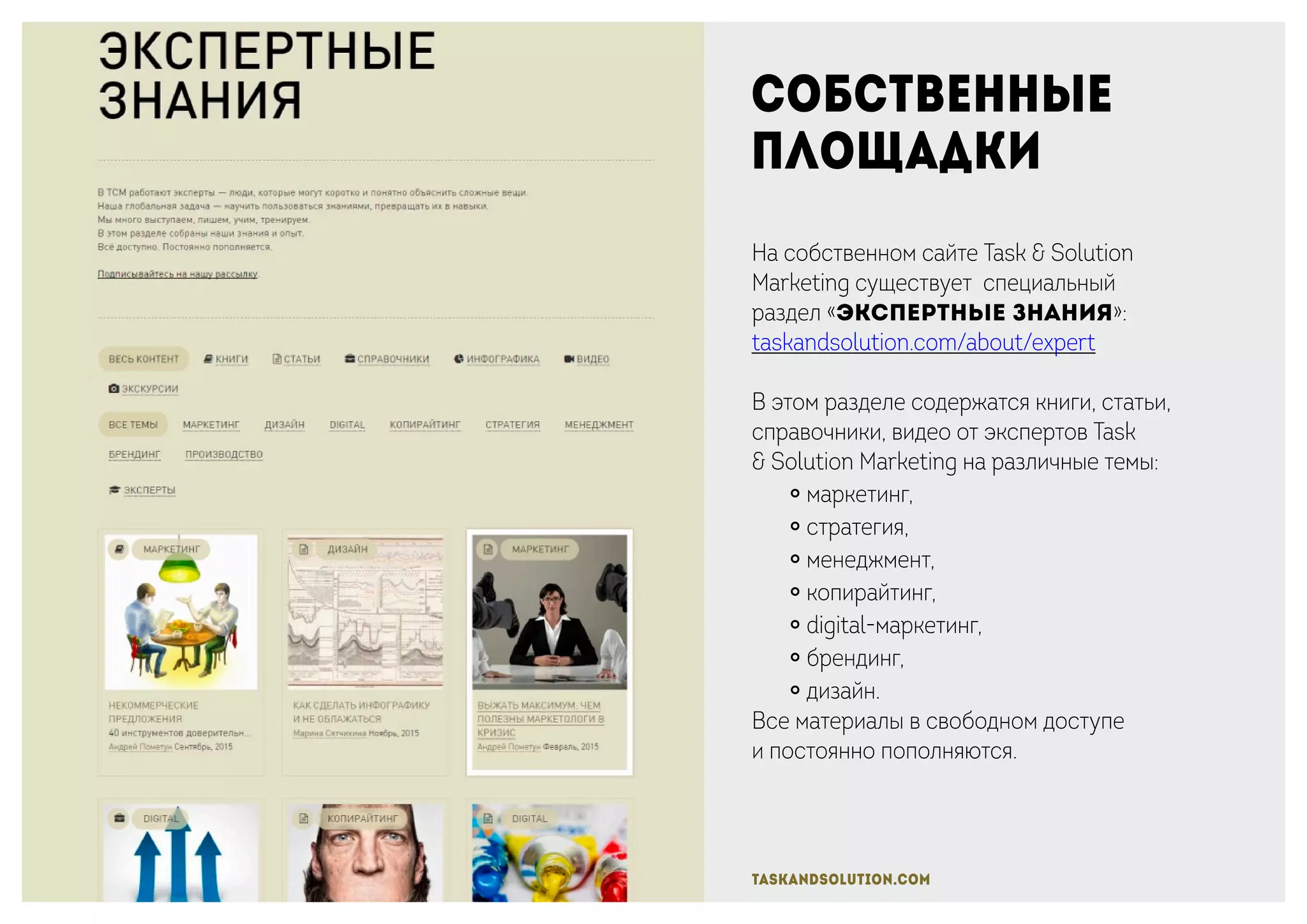 Собственные
площадки
На собственном сайте Task & Solution
Marketing существует специальный
раздел «Экспертные знания»:
taskandsolution.com/about/expert
В этом разделе содержатся книги, статьи,
справочники, видео от экспертов Task
& Solution Marketing на различные темы:
￮ маркетинг,
￮ стратегия,
￮ менеджмент,
￮ копирайтинг,
￮ digital-маркетинг,
￮ брендинг,
￮ дизайн.
Все материалы в свободном доступе
и постоянно пополняются.
taskandsolution.com
 