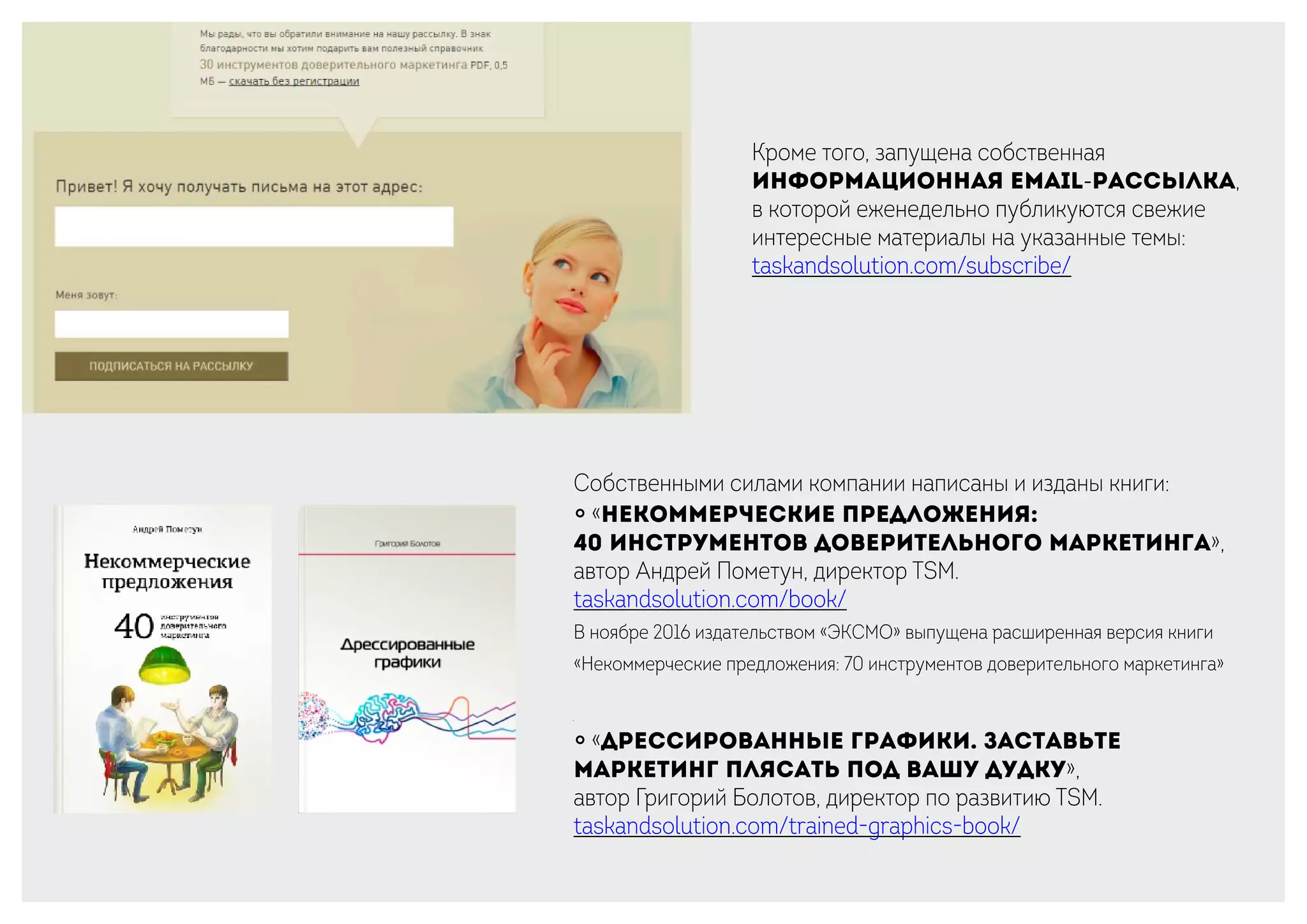 Кроме того, запущена собственная
информационная email-рассылка,
в которой еженедельно публикуются свежие
интересные материалы на указанные темы:
taskandsolution.com/subscribe/
Собственными силами компании написаны и изданы книги:
￮ «Некоммерческие предложения:
40 инструментов доверительного маркетинга»,
автор Андрей Пометун, директор TSM.
taskandsolution.com/book/
В ноябре 2016 издательством «ЭКСМО» выпущена расширенная версия книги
«Некоммерческие предложения: 70 инструментов доверительного маркетинга»
￮ «Дрессированные графики. Заставьте
маркетинг плясать под вашу дудку»,
автор Григорий Болотов, директор по развитию TSM.
taskandsolution.com/trained-graphics-book/
 