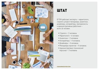 taskandsolution.com
Штат
В TSM работают эксперты — маркетологи,
стратеги, project-менеджеры, аналитики,
дизайнеры, копирайтеры, программисты
и административные работники —
всего 16 человек.
￮ Стратеги — 2 человека
￮ Маркетологи — 6 человек
￮ Аналитики — 2 человека
￮ Копирайтеры — 4 человека
￮ Дизайнеры — 4 человека
￮ Менеджеры проектов — 4 человека
￮ Административно-технический
персонал — 3 человека
 