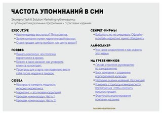 Частота упоминаний в СМИ
Эксперты Task & Solution Marketing публиковались
и публикуются в различных профильных и отраслевых изданиях:
Executive
￮ Как менеджеру выспаться? Пять советов.
￮ Зачем компании нужен маркетинговый паспорт.
￮ Отдел продаж: центр прибыли или центр затрат?
Forbes
￮ Выжать максимум: чем полезны
маркетологи в кризис.
￮ Бизнес в одно касание: как уговорить
клиента на контракт.
￮ Проигрыш для старта: как правильно вести
себя после неудачи в тендере.
Cossa
￮ Как просто измерить мощность
интернет-маркетинга.
￮ Маркетинг — это «новая коррупция».
￮ Брендам нужен воздух. Часть I.
￮ Брендам нужен воздух. Часть II.
Секрет фирмы
￮ Взболтать, но не смешивать: Офлайн-
и онлайн-маркетинг нужно объединять.
Лайфхакер
￮ Что такое скорочтение и как освоить
этот навык.
ИД Гребенников
￮ Личная стратегия: руководство
по саморазвитию.
￮ Блог компании — отражение
корпоративной культуры.
￮ Методика оценки названий: без эмоций.
￮ Измените структуру коммерческого
предложения, чтобы изменить
процесс продаж.
￮ Формула позиционирования
компании на рынке.
taskandsolution.com
 