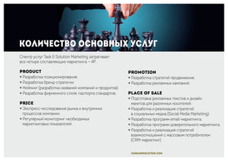 Количество основных услуг
Promotion
￮ Разработка стратегий продвижения;
￮ Разработка рекламных кампаний.
Place of sale
￮ Подготовка рекламных текстов и дизайн
макетов для различных носителей;
￮ Разработка и реализация стратегий
в социальных медиа (Social Media Marketing);
￮ Разработка программ email-маркетинга;
￮ Разработка программ доверительного маркетинга.
￮ Разработка и реализация стратегий
взаимоотношений с массовым потребителем
(CRM-маркетинг)
Спектр услуг Task & Solution Marketing затрагивает
все четыре составляющие маркетинга — 4P.
Product
￮ Разработка позиционирования;
￮ Разработка бренд-стратегии;
￮ Нейминг (разработка названий компаний и продуктов);
￮ Разработка фирменного стиля, паспорта стандартов.
Price
￮ Экспресс-исследования рынка и внутренних
процессов компании;
￮ Регулярный мониторинг необходимых
маркетинговых показателей.
taskandsolution.com
 