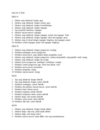KELAS X TSM
DKK 01
1. Jelakan yang dimaksud dengan gaya
2. Jelaskan yang dimaksud dengan momen gaya
3. Jelaskan yang dimaksud dengan kesetimbangan
4. Jelaskan yang dimaksud dengan tegangan
5. Apa penyebab timbulnya tegangan
6. Jelaskan macam-macam tegangan
7. Jelaskan yang dimaksud dengan tegangan normal dan tegangan Tarik
8. Jelaskan yang dimaksud dengan tegangan tekan dan tegangan geser
9. Jelaskan yang di aksud dengan tegangan lengkung dan tegangan punter
10. Sebutkan contoh tegangan punter dan tegangan lengkung
DKK 02
1. Jelaskan yang dimaksud dengan pengecoran (casting)
2. Sebutkan pembagian proses pengecoran
3. Sebutkan mesin-mesin yang dipakai dalam pengolahan pasir
4. Jelaskan yang dimaksud dengan pengecoran cetakan ekspandable (ekspandable mold casting
5. Jelaskan yang dimaksud dengan die casting
6. Jelaskan proses pengecoran sentrifugal (centrifugal casting)
7. Sebutkan contoh pengecoran gips, beton atau plastic resin
8. Sebutkan proses-proses permesinan
9. Sebutkan pengertian energy
10. Sebutkan macam-macam energy
KK01
1. Apa yang dimaksud dengan hidrolik
2. Apa yang dimaksud dengan system hidrolik
3. Sebutkan keuntungan system hidrolik
4. Sebutkan dan jelaskan macam-macam system hidrolik
5. Sebutkan bunyi hokum pascal
6. Sebutkan kegunaan prinsip hidrolik
7. Sebutkan komponen utama system hidrolik
8. Jelaskan fungsi dari pompa hodrolik
9. Sebutkan syarat-syarat cairan hidrolik
10. Sebutkan sifat-sifat cairan hidrolik
KK04
1. Jelaskan yang dimaksud dengan kepala silinder
2. Jelaskan fungsi sirip-sirip pada kepala silinder
3. Jelaskan fungsi dari katup (valve)
4. Sebutkan macam inovasi katup dilihat dari segi penempatannya
 