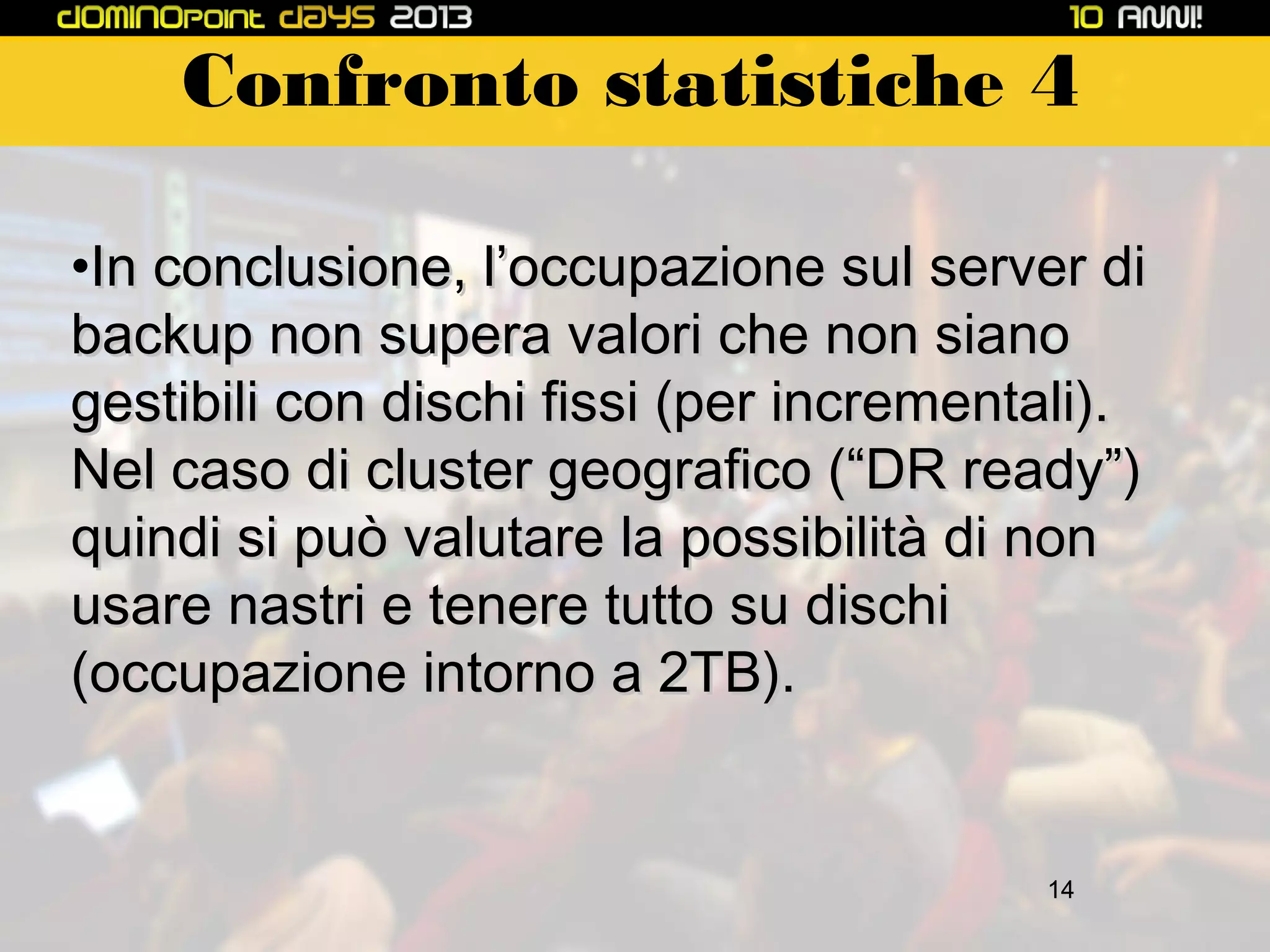 Confronto statistiche 4
•In conclusione, l’occupazione sul server di
backup non supera valori che non siano
gestibili con dischi fissi (per incrementali).
Nel caso di cluster geografico (“DR ready”)
quindi si può valutare la possibilità di non
usare nastri e tenere tutto su dischi
(occupazione intorno a 2TB).

14

 