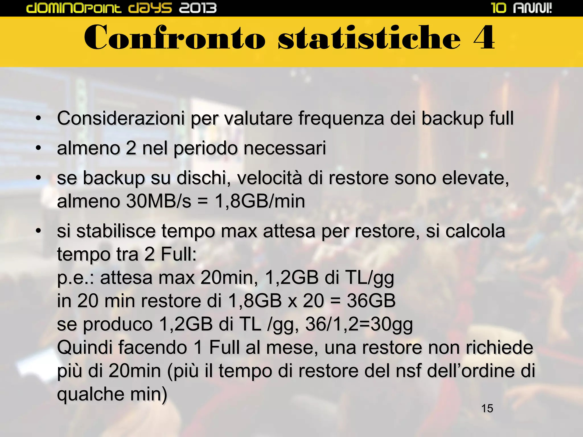 Confronto statistiche 4
• Considerazioni per valutare frequenza dei backup full
• almeno 2 nel periodo necessari
• se backup su dischi, velocità di restore sono elevate,
almeno 30MB/s = 1,8GB/min
• si stabilisce tempo max attesa per restore, si calcola
tempo tra 2 Full:
p.e.: attesa max 20min, 1,2GB di TL/gg
in 20 min restore di 1,8GB x 20 = 36GB
se produco 1,2GB di TL /gg, 36/1,2=30gg
Quindi facendo 1 Full al mese, una restore non richiede
più di 20min (più il tempo di restore del nsf dell’ordine di
qualche min)
15

 