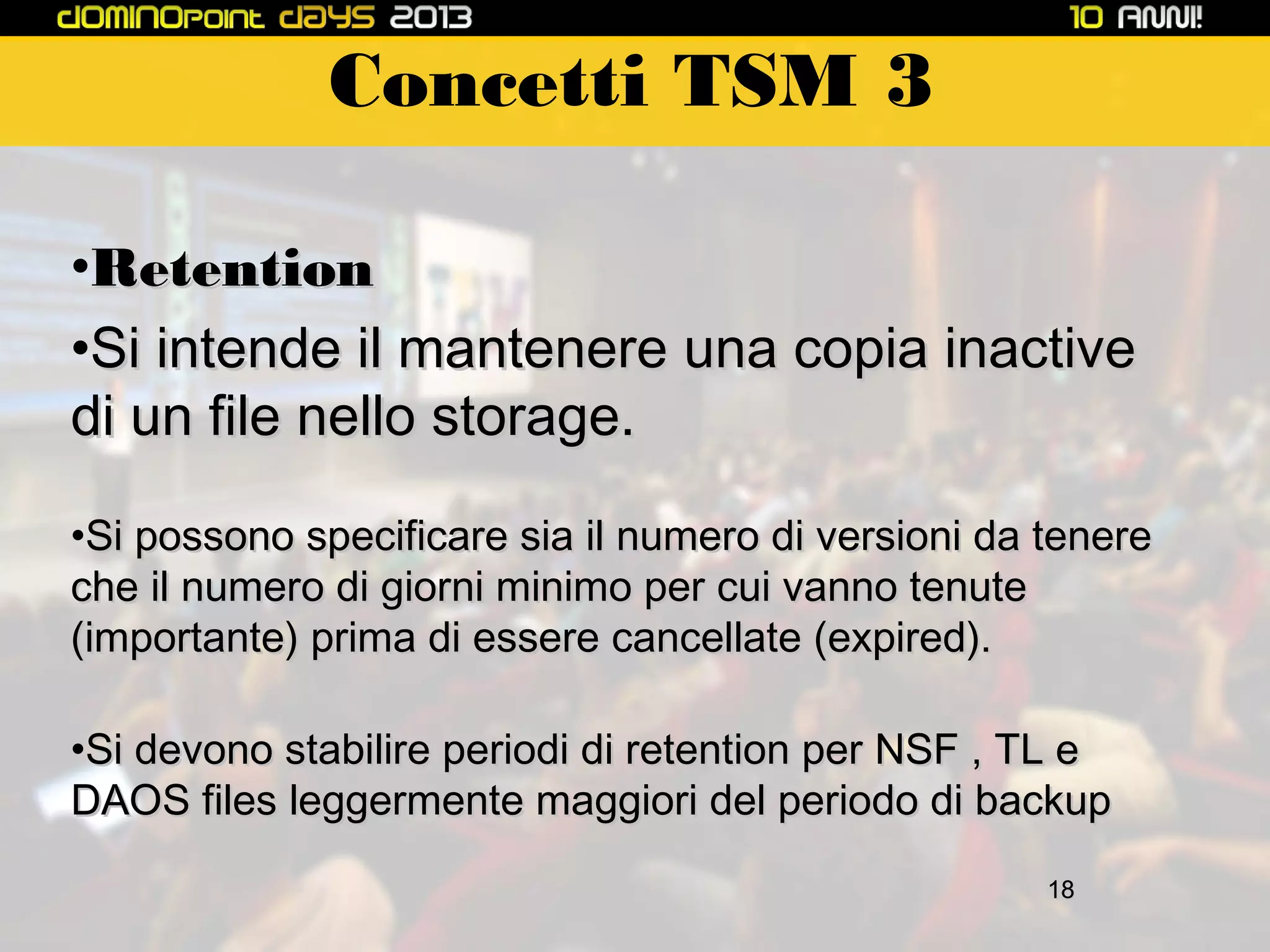 Concetti TSM 3
•Retention
•Si intende il mantenere una copia inactive
di un file nello storage.
•Si possono specificare sia il numero di versioni da tenere
che il numero di giorni minimo per cui vanno tenute
(importante) prima di essere cancellate (expired).
•Si devono stabilire periodi di retention per NSF , TL e
DAOS files leggermente maggiori del periodo di backup
18

 