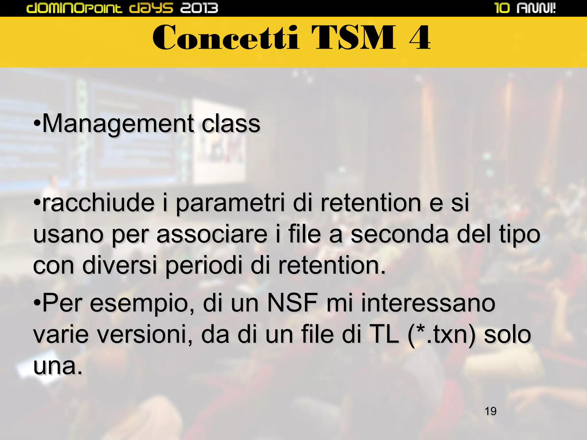Concetti TSM 4
•Management class
•racchiude i parametri di retention e si
usano per associare i file a seconda del tipo
con diversi periodi di retention.
•Per esempio, di un NSF mi interessano
varie versioni, da di un file di TL (*.txn) solo
una.
19

 