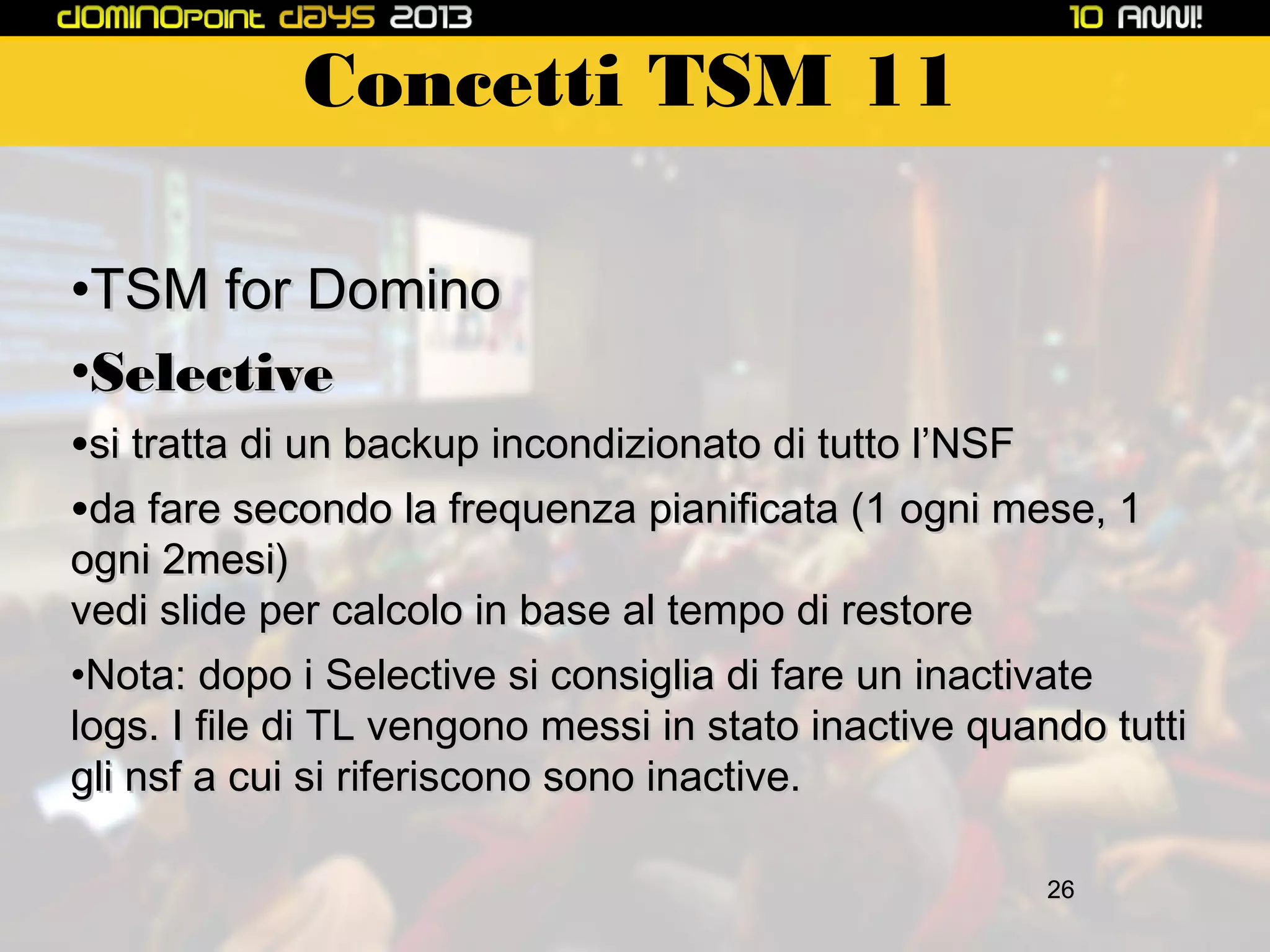 Concetti TSM 11
•TSM for Domino
•Selective

•si tratta di un backup incondizionato di tutto l’NSF
•da fare secondo la frequenza pianificata (1 ogni mese, 1

ogni 2mesi)
vedi slide per calcolo in base al tempo di restore
•Nota: dopo i Selective si consiglia di fare un inactivate
logs. I file di TL vengono messi in stato inactive quando tutti
gli nsf a cui si riferiscono sono inactive.
26

 